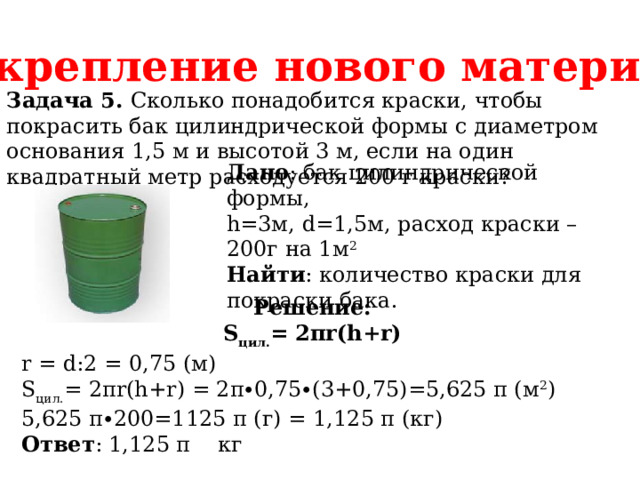 Закрепление нового материала Задача 5. Сколько понадобится краски, чтобы покрасить бак цилиндрической формы с диаметром основания 1,5 м и высотой 3 м, если на один квадратный метр расходуется 200 г краски? Дано : бак цилиндрической формы, h=3м, d=1,5м, расход краски – 200г на 1м 2 Найти : количество краски для покраски бака. Решение: S цил. = 2πr(h+r) r = d:2 = 0,75 (м) S цил. = 2πr(h+r) = 2π∙0,75∙(3+0,75)=5,625 π (м 2 ) 5,625 π∙200=1125 π (г) = 1,125 π (кг) Ответ : 1,125 π кг 