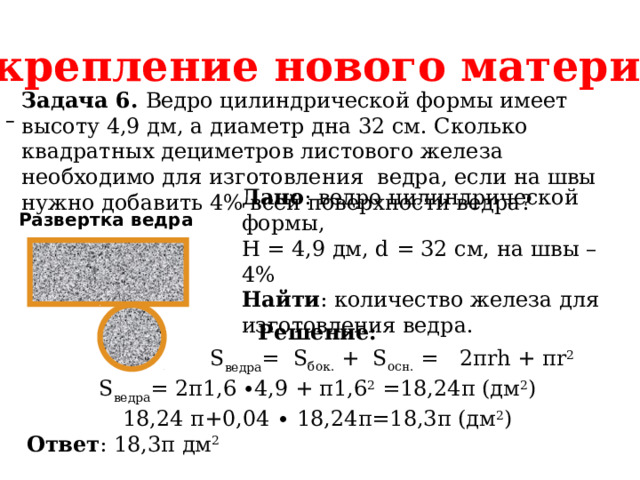 Закрепление нового материала Задача 6. Ведро цилиндрической формы имеет высоту 4,9 дм, а диаметр дна 32 см. Сколько квадратных дециметров листового железа необходимо для изготовления ведра, если на швы нужно добавить 4% всей поверхности ведра?  Дано : ведро цилиндрической формы, H = 4,9 дм, d = 32 см, на швы – 4% Найти : количество железа для изготовления ведра. Развертка ведра Решение:  S ведра =  S бок.  +  S осн.  =   2πrh + πr 2 S ведра = 2π1,6  ∙4,9 + π1,6 2 =18,24π (дм 2 ) 18,24 π+0,04 ∙ 18,24π=18,3π (дм 2 ) Ответ : 18,3π дм 2 
