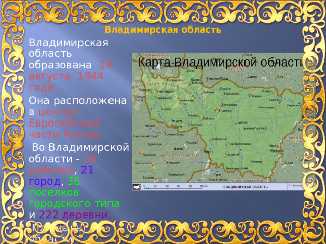 Владимирская область Владимирская область образована 14 августа 1944 года. Она расположена в центре Европейской части России   Во Владимирской области - 16 районов , 21 город , 36 поселков городского типа и 222 деревни.  Площадь области составляет 29 тысяч квадратных километров. 