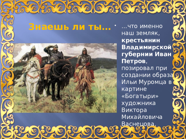 Знаешь ли ты… … что именно наш земляк, крестьянин Владимирской губернии Иван Петров , позировал при создании образа Ильи Муромца в картине «Богатыри» художника Виктора Михайловича Васнецова. 