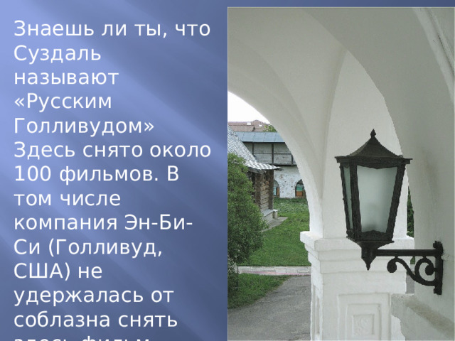 Знаешь ли ты, что Суздаль называют «Русским Голливудом» Здесь снято около 100 фильмов. В том числе компания Эн-Би-Си (Голливуд, США) не удержалась от соблазна снять здесь фильм «Петр Великий». 