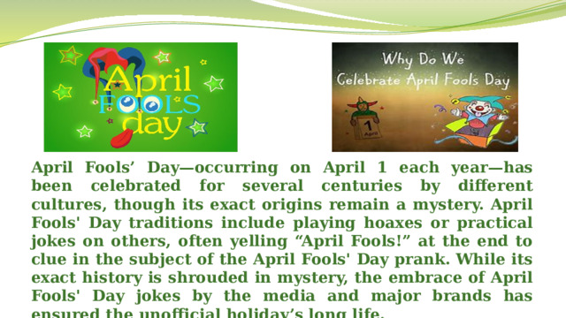 April Fools’ Day—occurring on April 1 each year—has been celebrated for several centuries by different cultures, though its exact origins remain a mystery. April Fools' Day traditions include playing hoaxes or practical jokes on others, often yelling “April Fools!” at the end to clue in the subject of the April Fools' Day prank. While its exact history is shrouded in mystery, the embrace of April Fools' Day jokes by the media and major brands has ensured the unofficial holiday’s long life.  