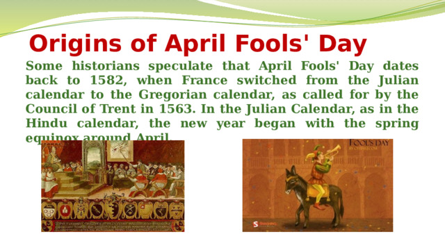 Origins of April Fools' Day Some historians speculate that April Fools' Day dates back to 1582, when France switched from the Julian calendar to the Gregorian calendar, as called for by the Council of Trent in 1563. In the Julian Calendar, as in the Hindu calendar, the new year began with the spring equinox around April.  