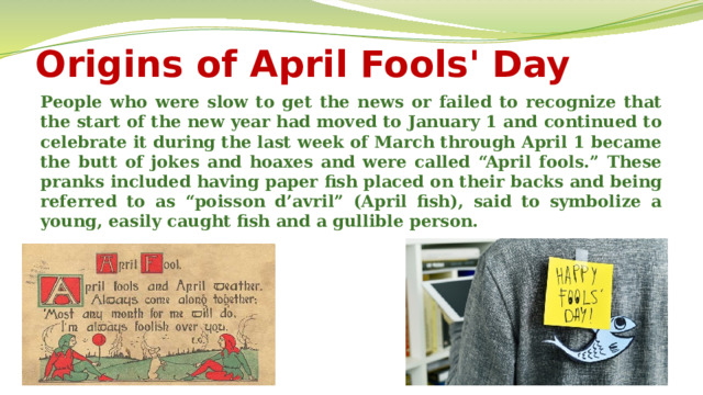 Origins of April Fools' Day People who were slow to get the news or failed to recognize that the start of the new year had moved to January 1 and continued to celebrate it during the last week of March through April 1 became the butt of jokes and hoaxes and were called “April fools.” These pranks included having paper fish placed on their backs and being referred to as “poisson d’avril” (April fish), said to symbolize a young, easily caught fish and a gullible person.  
