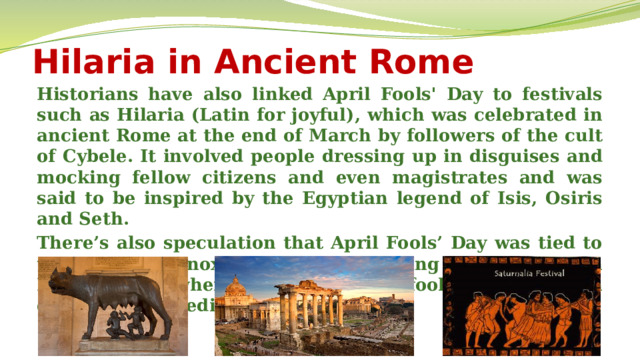 Hilaria in Ancient Rome Historians have also linked April Fools' Day to festivals such as Hilaria (Latin for joyful), which was celebrated in ancient Rome at the end of March by followers of the cult of Cybele. It involved people dressing up in disguises and mocking fellow citizens and even magistrates and was said to be inspired by the Egyptian legend of Isis, Osiris and Seth. There’s also speculation that April Fools’ Day was tied to the vernal equinox, or first day of spring in the Northern Hemisphere, when Mother Nature fooled people with changing, unpredictable weather. 