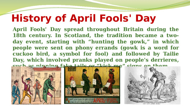 History of April Fools' Day April Fools' Day spread throughout Britain during the 18th century. In Scotland, the tradition became a two-day event, starting with “hunting the gowk,” in which people were sent on phony errands (gowk is a word for cuckoo bird, a symbol for fool) and followed by Tailie Day, which involved pranks played on people's derrieres, such as pinning fake tails or “kick me” signs on them.  