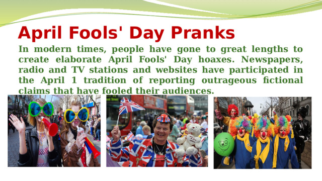 April Fools' Day Pranks In modern times, people have gone to great lengths to create elaborate April Fools' Day hoaxes. Newspapers, radio and TV stations and websites have participated in the April 1 tradition of reporting outrageous fictional claims that have fooled their audiences.  