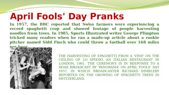 April Fools' Day Pranks In 1957, the BBC reported that Swiss farmers were experiencing a record spaghetti crop and showed footage of people harvesting noodles from trees. In 1985, Sports Illustrated writer George Plimpton tricked many readers when he ran a made-up article about a rookie pitcher named Sidd Finch who could throw a fastball over 168 miles per hour. THE HARVESTING OF SPAGHETTI FROM A 'VINE' ON THE CEILING OF LO SPIEDO, AN ITALIAN RESTAURANT IN LONDON, 1961. THE CEREMONY IS IN RESPONSE TO A HOAX BROADCAST BY 'PANORAMA' ON APRIL FOOLS' DAY 1957, IN WHICH BROADCASTER RICHARD DIMBLEBY REPORTED ON THE GROWING OF SPAGHETTI TREES IN SWITZERLAND.  