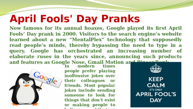 April Fools' Day Pranks Now famous for its annual hoaxes, Google played its first April Fools’ Day prank in 2000. Visitors to the search engine’s website learned about a new “MentalPlex” technology that supposedly read people’s minds, thereby bypassing the need to type in a query. Google has orchestrated an increasing number of elaborate ruses in the years since, announcing such products and features as Google Nose, Gmail Motion and PigeonRank. In modern times people prefer playing inoffensive jokes over their colleagues or friends. Most popular jokes include sending someone to look for things that don’t exist or making people to believe hilarious things.  