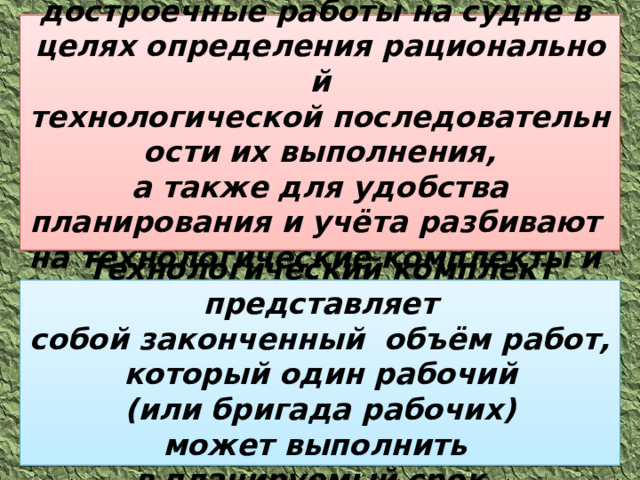 Все монтажные и  достроечные работы на судне в  целях определения рациональной технологической последовательности их выполнения, а также для удобства планирования и учёта разбивают  на технологические комплекты и  этапы. Технологический комплект представляет собой законченный  объём работ, который один рабочий (или бригада рабочих) может выполнить  в планируемый срок.  