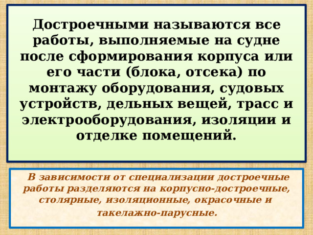  Достроечными называются все работы, выполняемые на судне после сформирования корпуса или его части (блока, отсека) по монтажу оборудования, судовых устройств, дельных вещей, трасс и электрооборудования, изоляции и отделке помещений.    В зависимости от специализации достроечные работы разделяются на корпусно-достроечные, столярные, изоляционные, окрасочные и такелажно-парусные. 