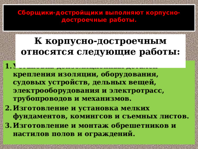  Сборщики-достройщики выполняют корпусно-достроечные работы.   К корпусно-достроечным относятся следующие работы:  Установка доизоляционных деталей крепления изоляции, оборудования, судовых устройств, дельных вещей, электрооборудования и электротрасс, трубопроводов и механизмов. Изготовление и установка мелких фундаментов, комингсов и съемных листов. Изготовление и монтаж обрешетников и настилов полов и ограждений. 