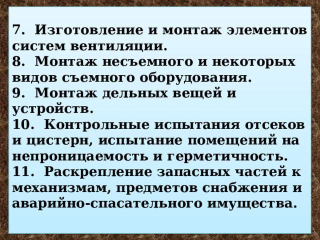  7. Изготовление и монтаж элементов систем вентиляции.  8. Монтаж несъемного и некоторых видов съемного оборудования.  9. Монтаж дельных вещей и устройств.  10. Контрольные испытания отсеков и цистерн, испытание помещений на непроницаемость и герметичность.  11. Раскрепление запасных частей к механизмам, предметов снабжения и аварийно-спасательного имущества.   