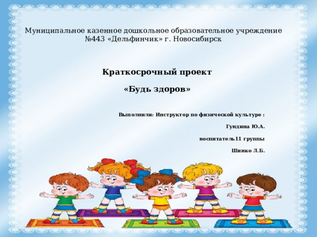 Муниципальное казенное дошкольное образовательное учреждение №443 «Дельфинчик» г. Новосибирск Краткосрочный проект «Будь здоров»  Выполнили: Инструктор по физической культуре : Гундина Ю.А. воспитатель11 группы Шинко Л.Б. 