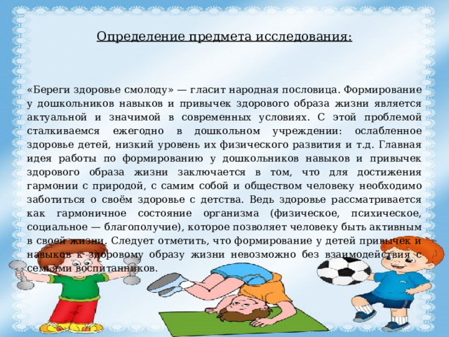 Определение предмета исследования:   «Береги здоровье смолоду» — гласит народная пословица. Формирование у дошкольников навыков и привычек здорового образа жизни является актуальной и значимой в современных условиях. С этой проблемой сталкиваемся ежегодно в дошкольном учреждении: ослабленное здоровье детей, низкий уровень их физического развития и т.д. Главная идея работы по формированию у дошкольников навыков и привычек здорового образа жизни заключается в том, что для достижения гармонии с природой, с самим собой и обществом человеку необходимо заботиться о своём здоровье с детства. Ведь здоровье рассматривается как гармоничное состояние организма (физическое, психическое, социальное — благополучие), которое позволяет человеку быть активным в своей жизни. Следует отметить, что формирование у детей привычек и навыков к здоровому образу жизни невозможно без взаимодействия с семьями воспитанников. 