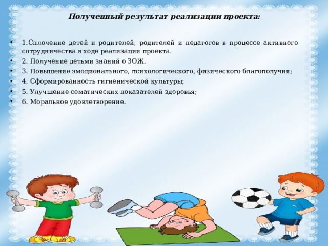 Полученный результат реализации проекта:   1.Сплочение детей и родителей, родителей и педагогов в процессе активного сотрудничества в ходе реализации проекта. 2. Получение детьми знаний о ЗОЖ. 3. Повышение эмоционального, психологического, физического благополучия; 4. Сформированность гигиенической культуры; 5. Улучшение соматических показателей здоровья; 6. Моральное удовлетворение. 