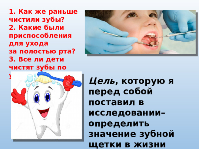 1. Как же раньше чистили зубы? 2. Какие были приспособления для ухода за полостью рта? 3. Все ли дети чистят зубы по утрам и вечерам? Цель , которую я перед собой поставил в исследовании– определить значение зубной щетки в жизни человека. 