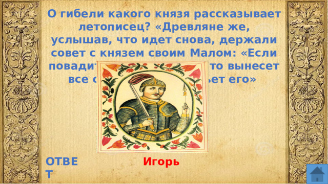 О гибели какого князя рассказывает летописец? «Древляне же, услышав, что идет снова, держали совет с князем своим Малом: «Если повадится волк к овцам, то вынесет все стадо, пока не убьет его» ОТВЕТ Игорь  