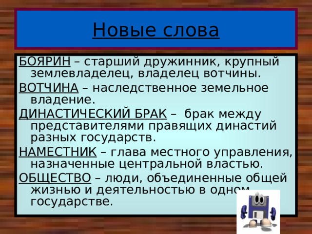 Новые слова БОЯРИН – старший дружинник, крупный землевладелец, владелец вотчины. ВОТЧИНА – наследственное земельное владение. ДИНАСТИЧЕСКИЙ БРАК – брак между представителями правящих династий разных государств. НАМЕСТНИК – глава местного управления, назначенные центральной властью. ОБЩЕСТВО – люди, объединенные общей жизнью и деятельностью в одном государстве. 