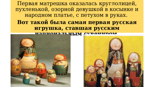 Первая матрешка оказалась круглолицей, пухленькой, озорной девушкой в косынке и народном платье, с петухом в руках.  Вот такой была самая первая русская игрушка, ставшая русским национальным сувениром.   