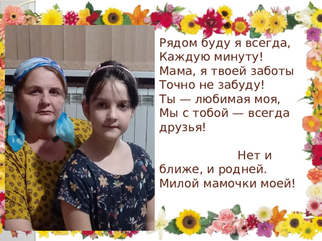 Рядом буду я всегда,  Каждую минуту!  Мама, я твоей заботы  Точно не забуду!  Ты — любимая моя, Мы с тобой — всегда друзья! Нет и ближе, и родней. Милой мамочки моей!   