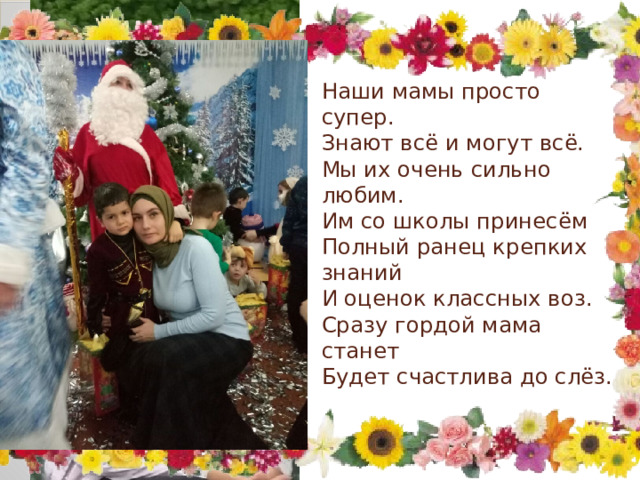   Наши мамы просто супер.  Знают всё и могут всё.  Мы их очень сильно любим.  Им со школы принесём  Полный ранец крепких знаний  И оценок классных воз.  Сразу гордой мама станет  Будет счастлива до слёз.   