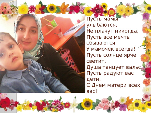 Пусть мамы улыбаются,  Не плачут никогда,  Пусть все мечты сбываются  У мамочек всегда!  Пусть солнце ярче светит,  Душа танцует вальс,  Пусть радуют вас дети,  С Днем матери всех вас!   