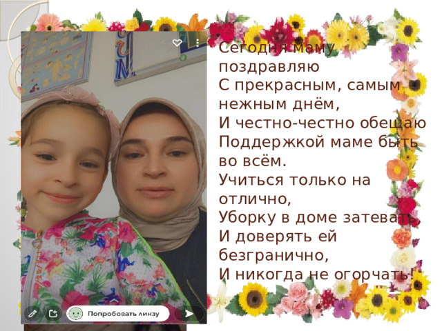 Сегодня маму поздравляю  С прекрасным, самым нежным днём,  И честно-честно обещаю  Поддержкой маме быть во всём.  Учиться только на отлично,  Уборку в доме затевать,  И доверять ей безгранично,  И никогда не огорчать!   