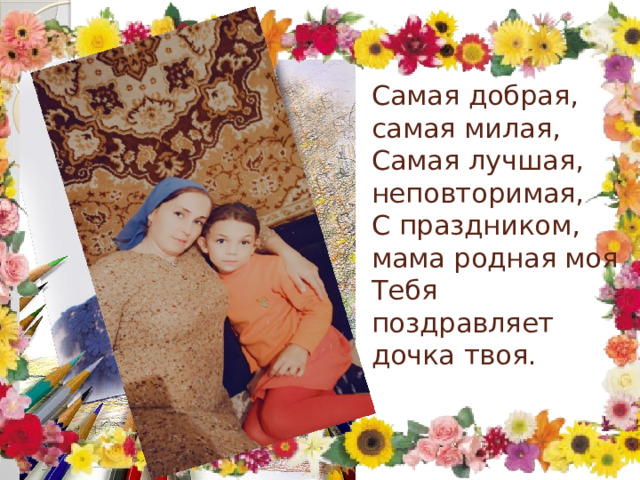 Самая добрая, самая милая,  Самая лучшая, неповторимая,  С праздником, мама родная моя  Тебя поздравляет дочка твоя.   