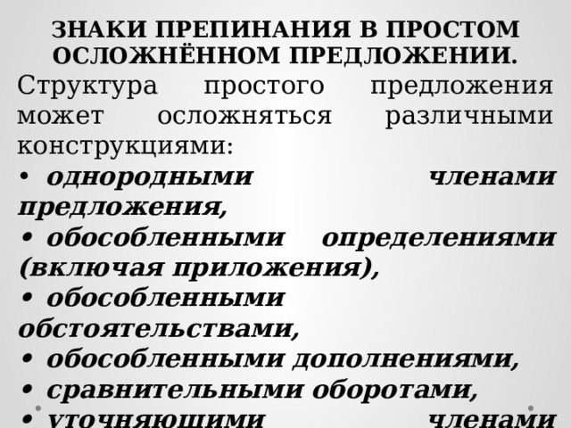 ЗНАКИ ПРЕПИНАНИЯ В ПРОСТОМ ОСЛОЖНЁННОМ ПРЕДЛОЖЕНИИ. Структура простого предложения может осложняться различными конструкциями: •  однородными членами предложения, •  обособленными определениями (включая приложения), •  обособленными обстоятельствами, •  обособленными дополнениями, •  сравнительными оборотами, •  уточняющими членами предложения, •  вводными и вставными конструкциями (включая обращения и междометия). 