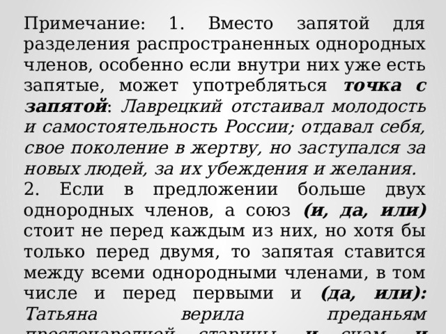 Примечание: 1. Вместо запятой для разделения распространенных однородных членов, особенно если внутри них уже есть запятые, может употребляться точка с запятой : Лаврецкий отстаивал молодость и самостоятельность России; отдавал себя, свое поколение в жертву, но заступался за новых людей, за их убеждения и желания. 2. Если в предложении больше двух однородных членов, а союз (и, да, или) стоит не перед каждым из них, но хотя бы только перед двумя, то запятая ставится между всеми однородными членами, в том числе и перед первыми и (да, или): Татьяна верила преданьям простонародной старины, и снам, и карточным гаданьям, и предсказаниям луны. 