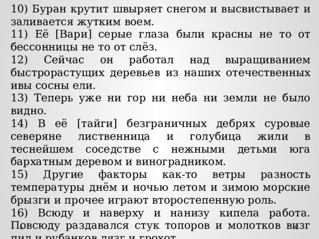 10) Буран крутит швыряет снегом и высвистывает и заливается жутким воем. 11) Её [Вари] серые глаза были красны не то от бессонницы не то от слёз. 12) Сейчас он работал над выращиванием быстрорастущих деревьев из наших отечественных ивы сосны ели. 13) Теперь уже ни гор ни неба ни земли не было видно. 14) В её [тайги] безграничных дебрях суровые северяне лиственница и голубица жили в теснейшем соседстве с нежными детьми юга бархатным деревом и виноградником. 15) Другие факторы как-то ветры разность температуры днём и ночью летом и зимою морские брызги и прочее играют второстепенную роль. 16) Всюду и наверху и нанизу кипела работа. Повсюду раздавался стук топоров и молотков визг пил и рубанков лязг и грохот. 17) Океан словно замер и тихо и ласково рокочет. 18) В комнате остались только хозяин да Сергей Николаевич да Владимир Петрович. 