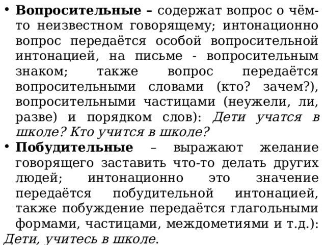 Вопросительные – содержат вопрос о чём-то неизвестном говорящему; интонационно вопрос передаётся особой вопросительной интонацией, на письме - вопросительным знаком; также вопрос передаётся вопросительными словами (кто? зачем?), вопросительными частицами (неужели, ли, разве) и порядком слов): Дети учатся в школе? Кто учится в школе? Побудительные – выражают желание говорящего заставить что-то делать других людей; интонационно это значение передаётся побудительной интонацией, также побуждение передаётся глагольными формами, частицами, междометиями и т.д.): Дети, учитесь в школе . 