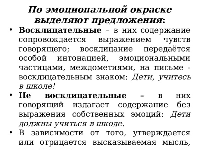 По эмоциональной окраске выделяют предложения : Восклицательные – в них содержание сопровождается выражением чувств говорящего; восклицание передаётся особой интонацией, эмоциональными частицами, междометиями, на письме - восклицательным знаком: Дети, учитесь в школе! Не восклицательные – в них говорящий излагает содержание без выражения собственных эмоций: Дети должны учиться в школе . В зависимости от того, утверждается или отрицается высказываемая мысль, предложения делятся на утвердительны е и отрицательные . 