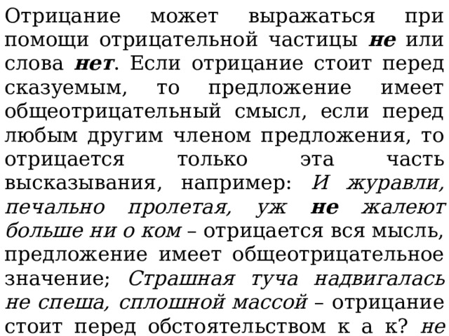 Отрицание может выражаться при помощи отрицательной частицы не или слова нет . Если отрицание стоит перед сказуемым, то предложение имеет общеотрицательный смысл, если перед любым другим членом предложения, то отрицается только эта часть высказывания, например: И журавли, печально пролетая, уж не жалеют больше ни о ком – отрицается вся мысль, предложение имеет общеотрицательное значение; Страшная туча надвигалась не спеша, сплошной массой – отрицание стоит перед обстоятельством к а к? не спеша , предложение имеет частное отрицательное значение. 