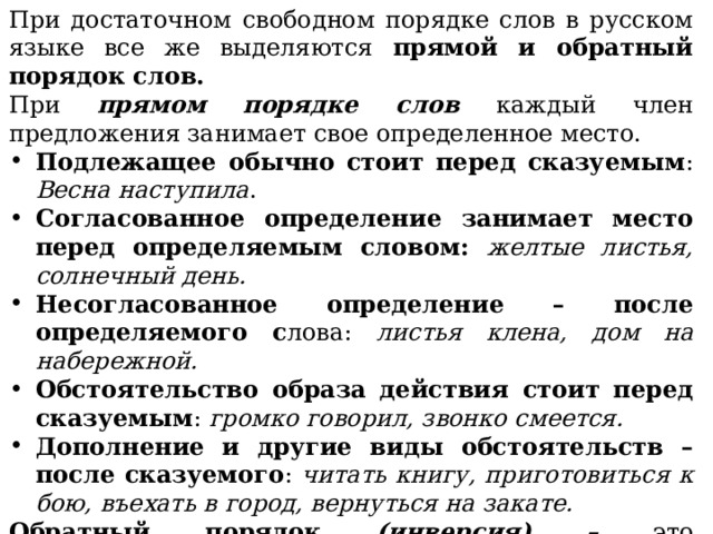 При достаточном свободном порядке слов в русском языке все же выделяются прямой и обратный порядок слов. При прямом порядке слов каждый член предложения занимает свое определенное место. Подлежащее обычно стоит перед сказуемым : Весна наступила . Согласованное определение занимает место перед определяемым словом: желтые листья, солнечный день. Несогласованное определение – после определяемого с лова: листья клена, дом на набережной. Обстоятельство образа действия стоит перед сказуемым : громко говорил, звонко смеется. Дополнение и другие виды обстоятельств – после сказуемого : читать книгу, приготовиться к бою, въехать в город, вернуться на закате. Обратный порядок (инверсия) – это изобразительное средство языка, которое используется, чтобы обратить внимание читателя на слово, стоящее в необычном месте, подчеркнуть его значение. 