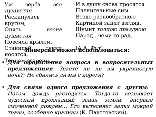 И в душу снова просятся Пленительные сны. Везде разнообразною Картиной занят взгляд, Шумит толпою праздною Народ , чему-то рад…  (А.А. Фет) Уж верба вся пушистая Раскинулась кругом; Опять весна душистая Повеяла крылом. Станицей тучки носятся, Теплом озарены, Инверсия может использоваться:  Для оформления вопроса в вопросительных предложениях : Знаете ли ли вы украинскую ночь?; Не сбились ли мы с дороги?  Для связи одного предложения с другим : Потом дождь расходится. Тогда-то возникает чудесный прохладный запах земли, впервые смоченной дождем… Его вытесняет запах мокрой травы, особенно крапивы (К. Паустовский). 