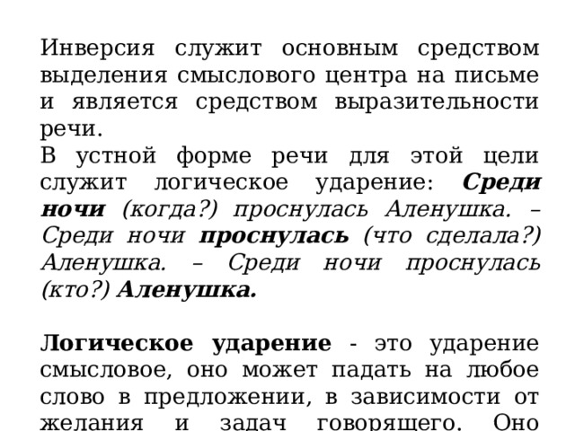 Инверсия служит основным средством выделения смыслового центра на письме и является средством выразительности речи. В устной форме речи для этой цели служит логическое ударение: Среди ночи (когда?) проснулась Аленушка. – Среди ночи проснулась (что сделала?) Аленушка. – Среди ночи проснулась (кто?) Аленушка.   Логическое ударение - это ударение смысловое, оно может падать на любое слово в предложении, в зависимости от желания и задач говорящего. Оно выделяет в предложении самое главное. 