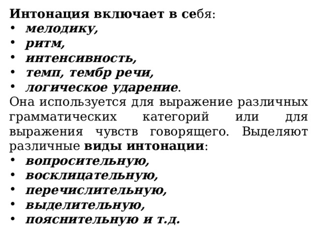 Интонация включает в се бя: мелодику, ритм, интенсивность, темп, тембр речи, логическое ударение . Она используется для выражение различных грамматических категорий или для выражения чувств говорящего. Выделяют различные виды интонации : вопросительную, восклицательную, перечислительную, выделительную, пояснительную и т.д. 