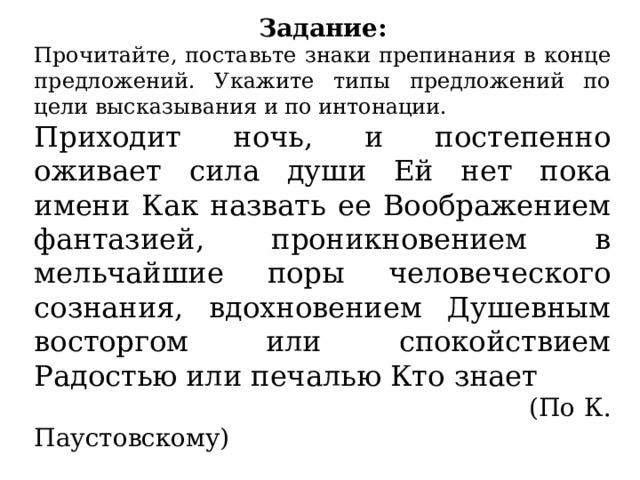 Задание: Прочитайте, поставьте знаки препинания в конце предложений. Укажите типы предложений по цели высказывания и по интонации. Приходит ночь, и постепенно оживает сила души Ей нет пока имени Как назвать ее Воображением фантазией, проникновением в мельчайшие поры человеческого сознания, вдохновением Душевным восторгом или спокойствием Радостью или печалью Кто знает  (По К. Паустовскому) 