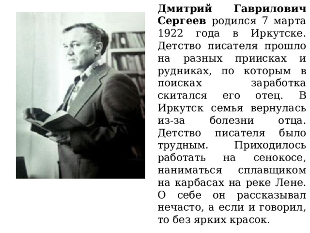 Дмитрий Гаврилович Сергеев родился 7 марта 1922 года в Иркутске. Детство писателя прошло на разных приисках и рудниках, по которым в поисках заработка скитался его отец. В Иркутск семья вернулась из-за болезни отца. Детство писателя было трудным. Приходилось работать на сенокосе, наниматься сплавщиком на карбасах на реке Лене. О себе он рассказывал нечасто, а если и говорил, то без ярких красок. 