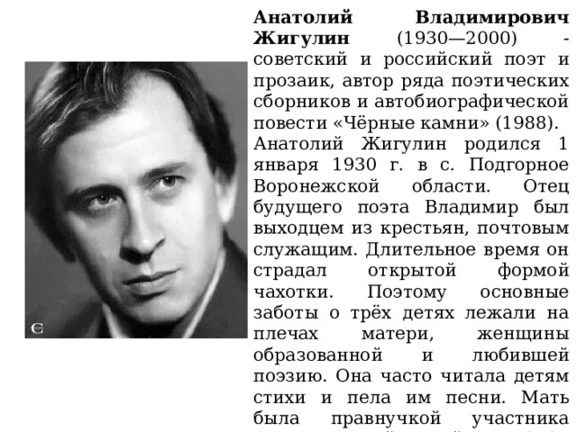 Анатолий Владимирович Жигулин (1930—2000) - советский и российский поэт и прозаик, автор ряда поэтических сборников и автобиографической повести «Чёрные камни» (1988). Анатолий Жигулин родился 1 января 1930 г. в с. Подгорное Воронежской области. Отец будущего поэта Владимир был выходцем из крестьян, почтовым служащим. Длительное время он страдал открытой формой чахотки. Поэтому основные заботы о трёх детях лежали на плечах матери, женщины образованной и любившей поэзию. Она часто читала детям стихи и пела им песни. Мать была правнучкой участника Отечественной войны 1812 поэта-декабриста Владимира Федосеевича Раевского, принадлежавшего к радикальному крылу Рылеева. 