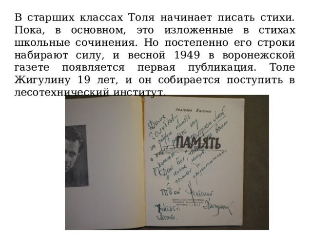 В старших классах Толя начинает писать стихи. Пока, в основном, это изложенные в стихах школьные сочинения. Но постепенно его строки набирают силу, и весной 1949 в воронежской газете появляется первая публикация. Толе Жигулину 19 лет, и он собирается поступить в лесотехнический институт. 