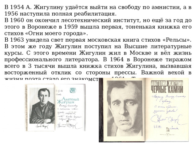 В 1954 А. Жигулину удаётся выйти на свободу по амнистии, а в 1956 наступила полная реабилитация. В 1960 он окончил лесотехнический институт, но ещё за год до этого в Воронеже в 1959 вышла первая, тоненькая книжка его стихов «Огни моего города». В 1963 увидела свет первая московская книга стихов «Рельсы». В этом же году Жигулин поступил на Высшие литературные курсы. С этого времени Жигулин жил в Москве и вёл жизнь профессионального литератора. В 1964 в Воронеже тиражом всего в 3 тысячи вышла книжка стихов Жигулина, вызвавшая восторженный отклик со стороны прессы. Важной вехой в жизни поэта стало его знакомство в 1961 с Твардовским. 