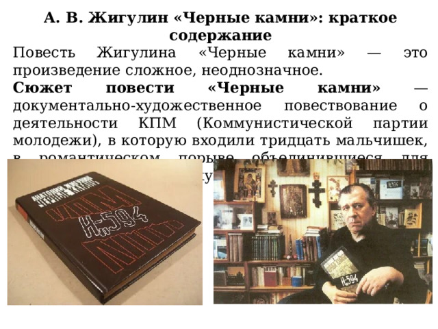 А. В. Жигулин «Черные камни»: краткое содержание Повесть Жигулина «Черные камни» — это произведение сложное, неоднозначное. Сюжет повести «Черные камни» — документально-художественное повествование о деятельности КПМ (Коммунистической партии молодежи), в которую входили тридцать мальчишек, в романтическом порыве объединившиеся для сознательной борьбы с культом личности Сталина. 