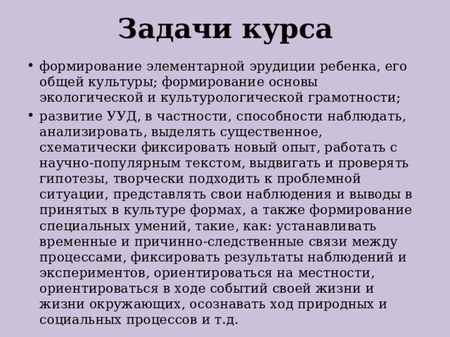 Задачи курса формирование элементарной эрудиции ребенка, его общей культуры; формирование основы экологической и культурологической грамотности; развитие УУД, в частности, способности наблюдать, анализировать, выделять существенное, схематически фиксировать новый опыт, работать с научно-популярным текстом, выдвигать и проверять гипотезы, творчески подходить к проблемной ситуации, представлять свои наблюдения и выводы в принятых в культуре формах, а также формирование специальных умений, такие, как: устанавливать временные и причинно-следственные связи между процессами, фиксировать результаты наблюдений и экспериментов, ориентироваться на местности, ориентироваться в ходе событий своей жизни и жизни окружающих, осознавать ход природных и социальных процессов и т.д. 