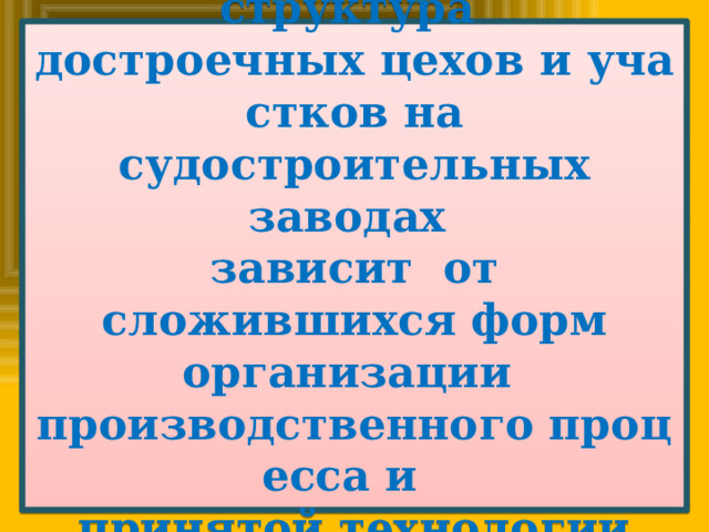 Организационная структура  достроечных цехов и участков на судостроительных заводах   зависит  от сложившихся форм организации  производственного процесса и   принятой технологии постройки судов. 