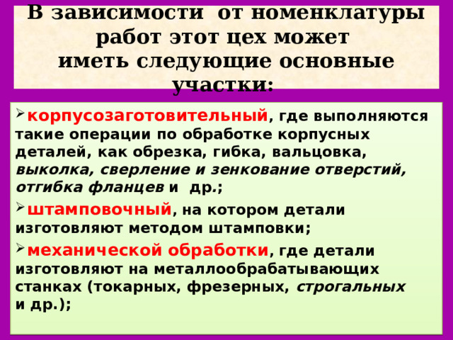 В зависимости  от номенклатуры работ этот цех может  иметь следующие основные участки:  корпусозаготовительный , где выполняются  такие операции по обработке корпусных  деталей, как обрезка, гибка, вальцовка, выколка, сверление и зенкование отверстий, отгибка фланцев  и  др . ;   штамповочный , на котором детали изготовляют методом штамповки;  механической обработки , где детали изготовляют на металлообрабатывающих  станках (токарных, фрезерных, строгальных   и др.); 