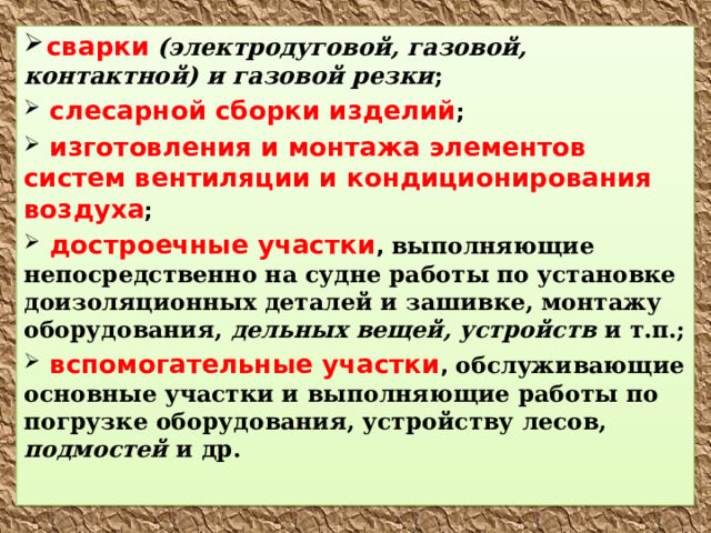  сварки  (электродуговой, газовой, контактной) и газовой резки ;  слесарной сборки изделий ;  изготовления и монтажа элементов систем вентиляции и кондиционирования воздуха ;  достроечные участки , выполняющие непосредственно на судне работы по установке доизоляционных деталей и зашивке, монтажу оборудования, дельных вещей, устройств и т.п.;  вспомогательные участки , обслуживающие основные участки и выполняющие работы по погрузке оборудования, устройству лесов, подмостей и др. 