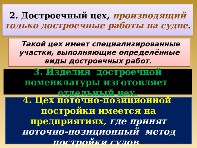 2. Достроечный цех, производящий только достроечные работы на судне .  Такой цех имеет специализированные участки, выполняющие определённые виды достроечных работ. 3. Изделия достроечной номенклатуры изготовляет отдельный цех. 4. Цех поточно-позиционной постройки имеется на предприятиях , где принят поточно-позиционный метод постройки судов . 